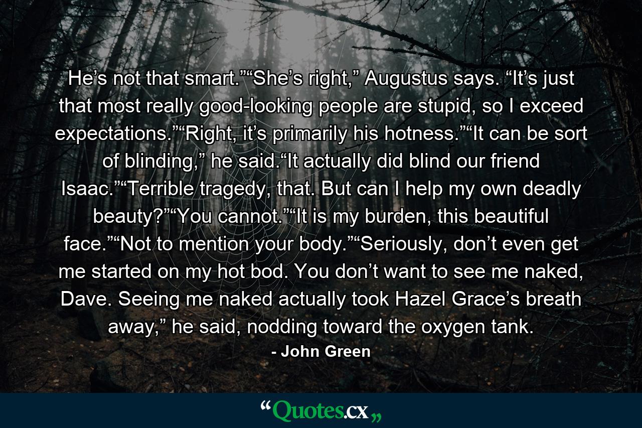 He’s not that smart.”“She’s right,” Augustus says. “It’s just that most really good-looking people are stupid, so I exceed expectations.”“Right, it’s primarily his hotness.”“It can be sort of blinding,” he said.“It actually did blind our friend Isaac.”“Terrible tragedy, that. But can I help my own deadly beauty?”“You cannot.”“It is my burden, this beautiful face.”“Not to mention your body.”“Seriously, don’t even get me started on my hot bod. You don’t want to see me naked, Dave. Seeing me naked actually took Hazel Grace’s breath away,” he said, nodding toward the oxygen tank. - Quote by John Green