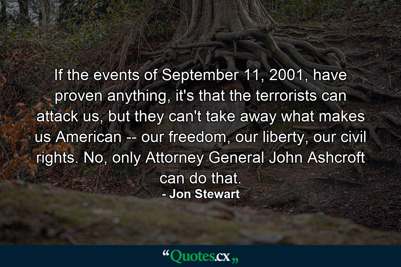 If the events of September 11, 2001, have proven anything, it's that the terrorists can attack us, but they can't take away what makes us American -- our freedom, our liberty, our civil rights. No, only Attorney General John Ashcroft can do that. - Quote by Jon Stewart