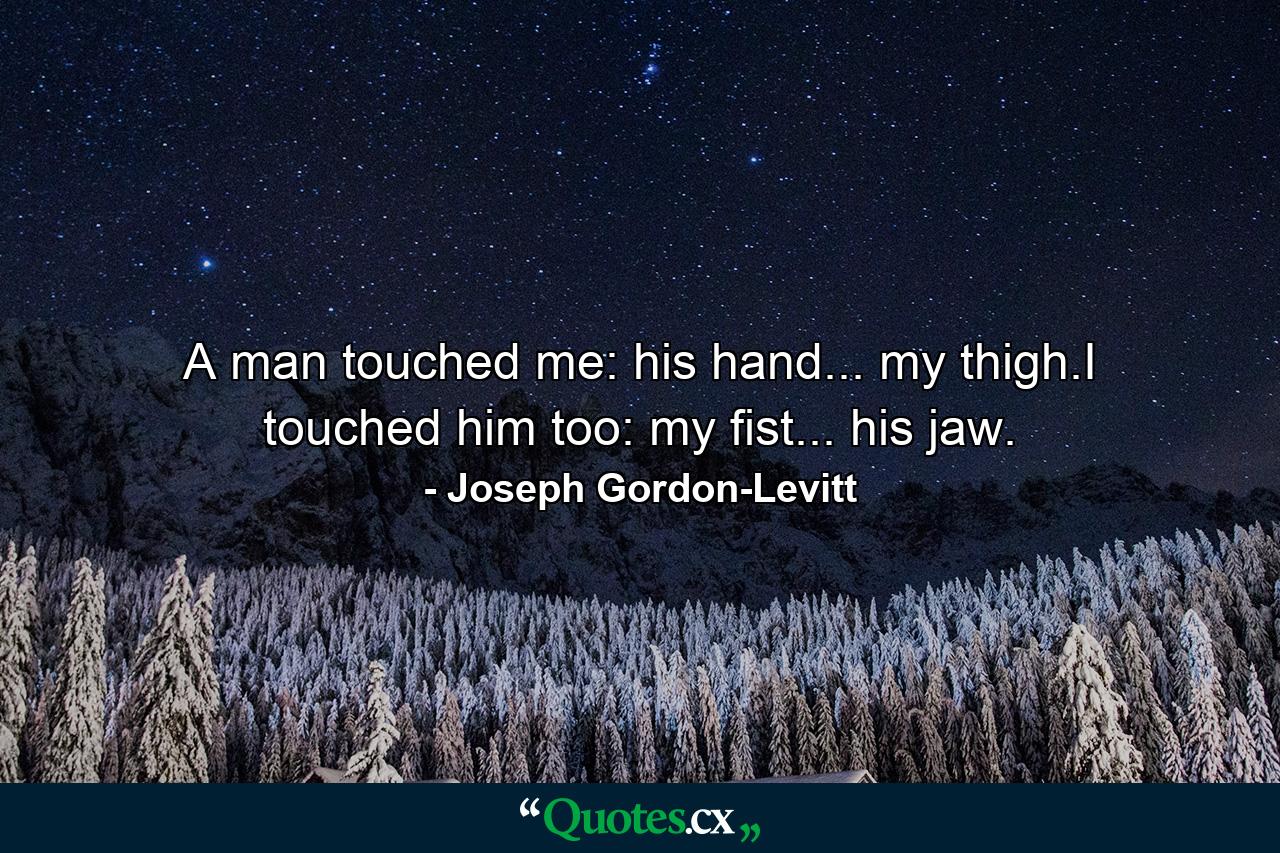 A man touched me: his hand... my thigh.I touched him too: my fist... his jaw. - Quote by Joseph Gordon-Levitt