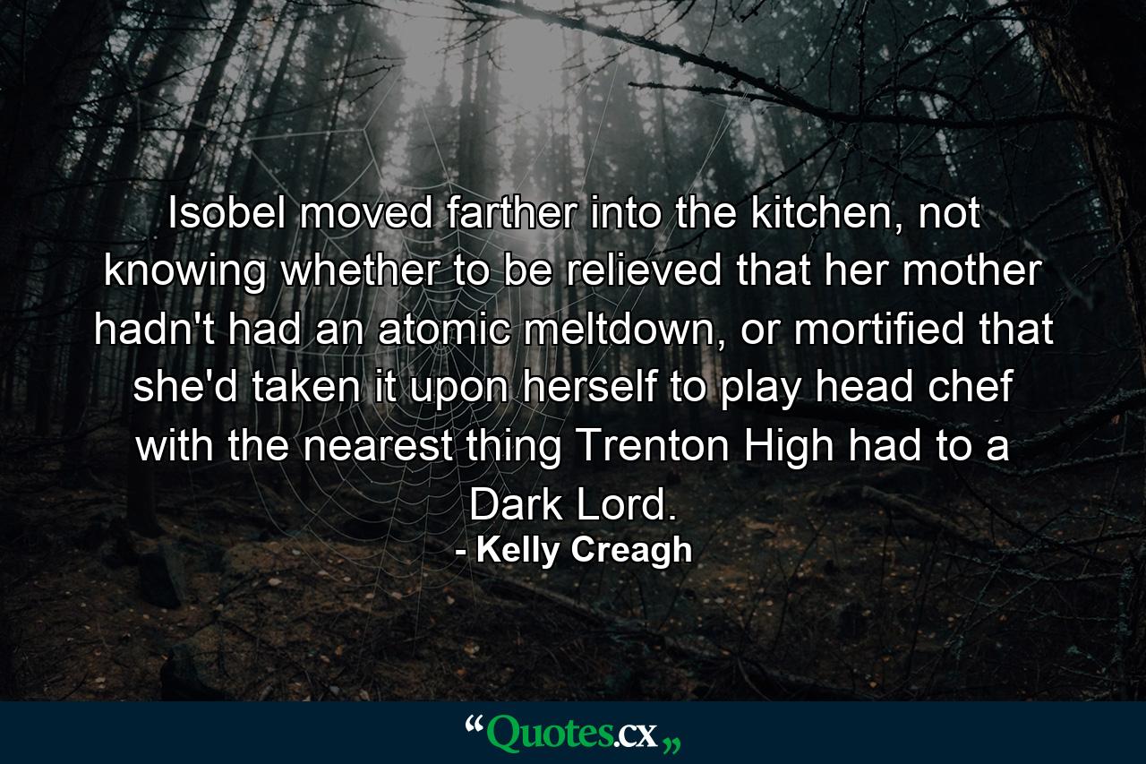 Isobel moved farther into the kitchen, not knowing whether to be relieved that her mother hadn't had an atomic meltdown, or mortified that she'd taken it upon herself to play head chef with the nearest thing Trenton High had to a Dark Lord. - Quote by Kelly Creagh