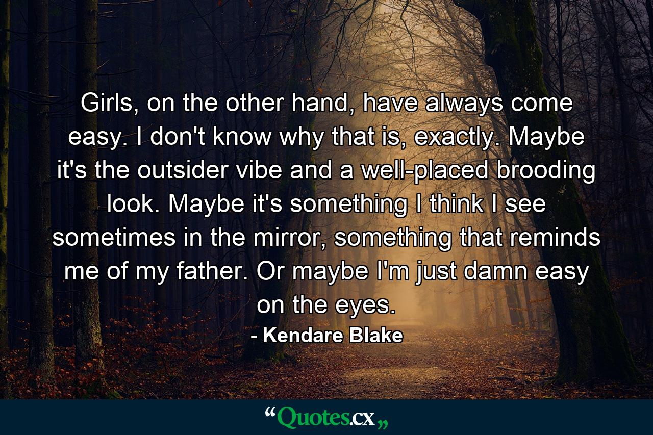 Girls, on the other hand, have always come easy. I don't know why that is, exactly. Maybe it's the outsider vibe and a well-placed brooding look. Maybe it's something I think I see sometimes in the mirror, something that reminds me of my father. Or maybe I'm just damn easy on the eyes. - Quote by Kendare Blake