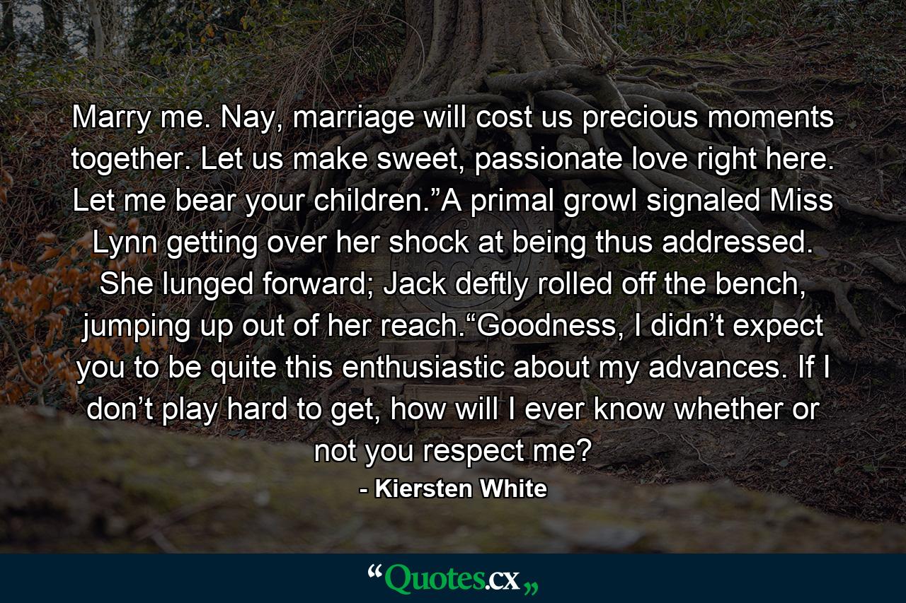 Marry me. Nay, marriage will cost us precious moments together. Let us make sweet, passionate love right here. Let me bear your children.”A primal growl signaled Miss Lynn getting over her shock at being thus addressed. She lunged forward; Jack deftly rolled off the bench, jumping up out of her reach.“Goodness, I didn’t expect you to be quite this enthusiastic about my advances. If I don’t play hard to get, how will I ever know whether or not you respect me? - Quote by Kiersten White