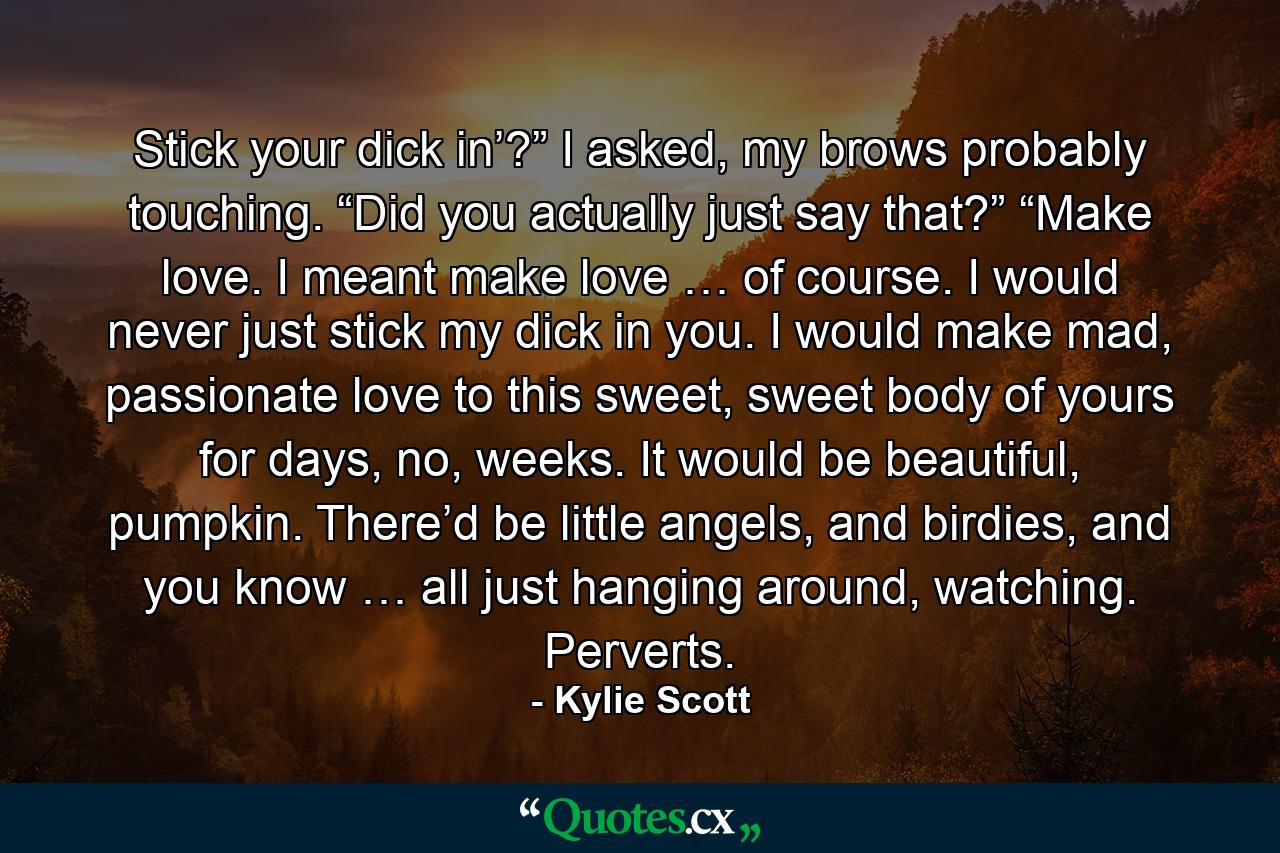 Stick your dick in’?” I asked, my brows probably touching. “Did you actually just say that?” “Make love. I meant make love … of course. I would never just stick my dick in you. I would make mad, passionate love to this sweet, sweet body of yours for days, no, weeks. It would be beautiful, pumpkin. There’d be little angels, and birdies, and you know … all just hanging around, watching. Perverts. - Quote by Kylie Scott