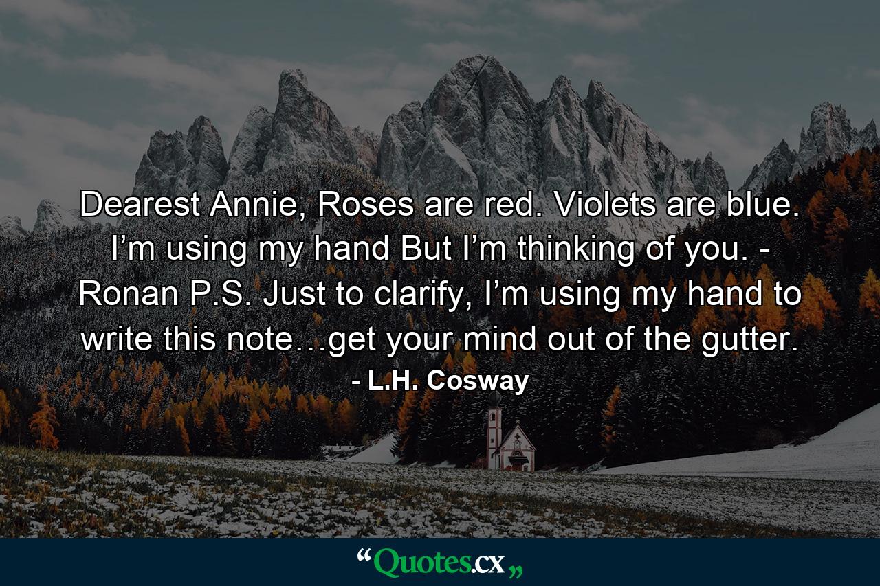 Dearest Annie, Roses are red. Violets are blue. I’m using my hand But I’m thinking of you. - Ronan P.S. Just to clarify, I’m using my hand to write this note…get your mind out of the gutter. - Quote by L.H. Cosway