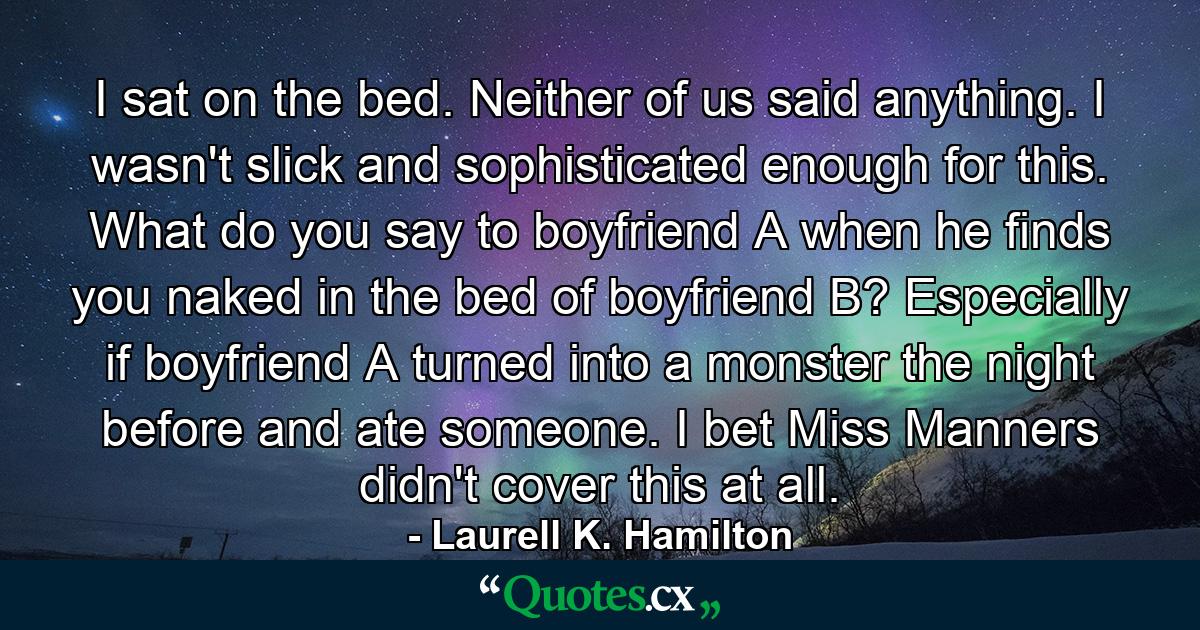 I sat on the bed. Neither of us said anything. I wasn't slick and sophisticated enough for this. What do you say to boyfriend A when he finds you naked in the bed of boyfriend B? Especially if boyfriend A turned into a monster the night before and ate someone. I bet Miss Manners didn't cover this at all. - Quote by Laurell K. Hamilton