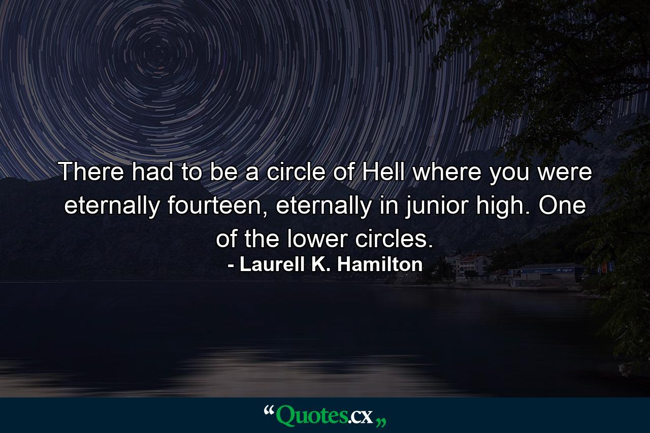 There had to be a circle of Hell where you were eternally fourteen, eternally in junior high. One of the lower circles. - Quote by Laurell K. Hamilton