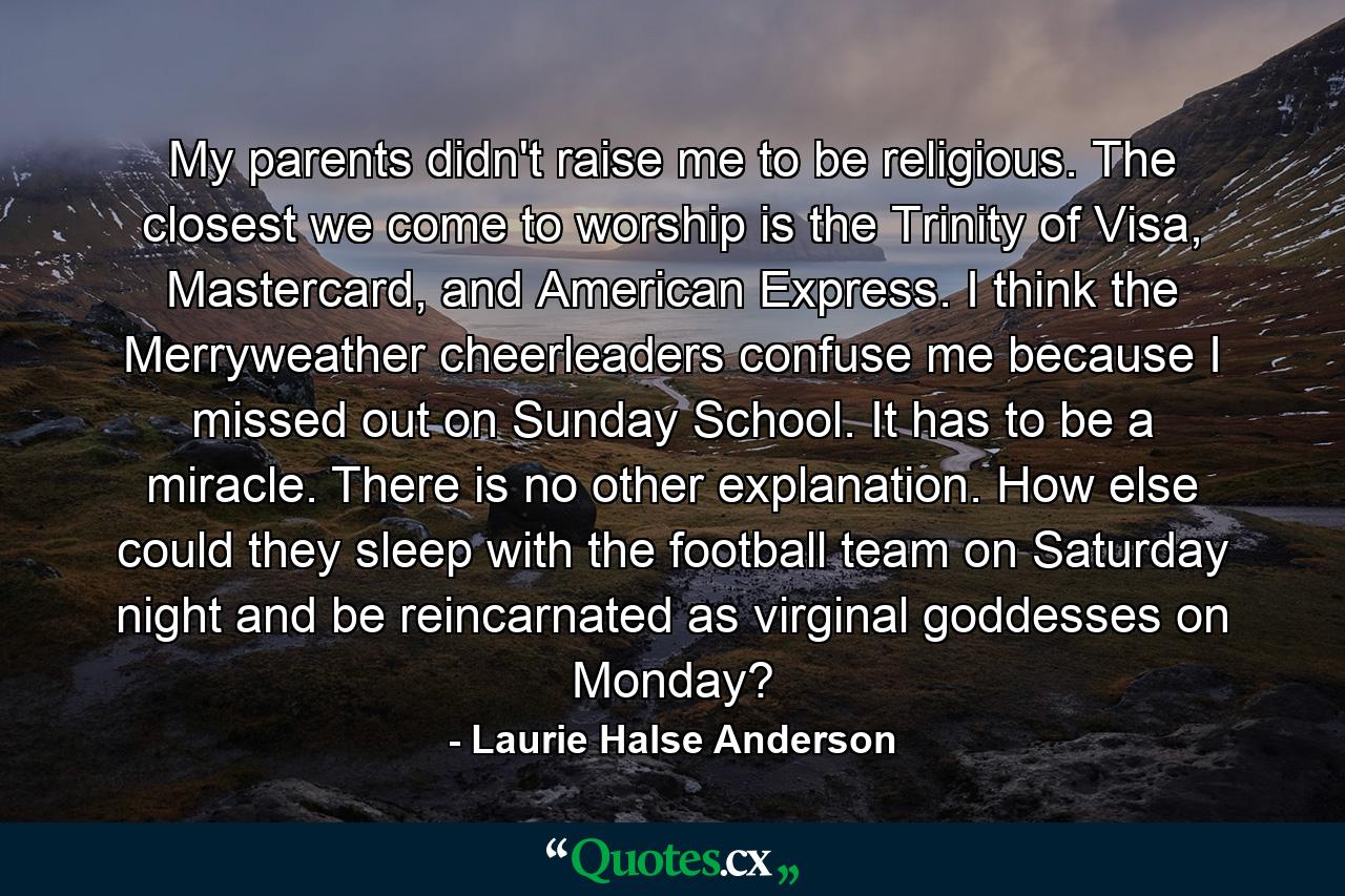 My parents didn't raise me to be religious. The closest we come to worship is the Trinity of Visa, Mastercard, and American Express. I think the Merryweather cheerleaders confuse me because I missed out on Sunday School. It has to be a miracle. There is no other explanation. How else could they sleep with the football team on Saturday night and be reincarnated as virginal goddesses on Monday? - Quote by Laurie Halse Anderson