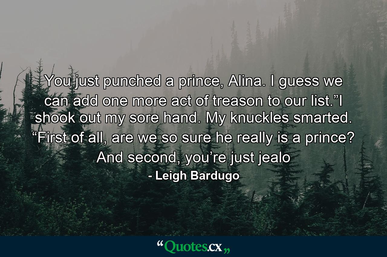 You just punched a prince, Alina. I guess we can add one more act of treason to our list.”I shook out my sore hand. My knuckles smarted. “First of all, are we so sure he really is a prince? And second, you’re just jealo - Quote by Leigh Bardugo