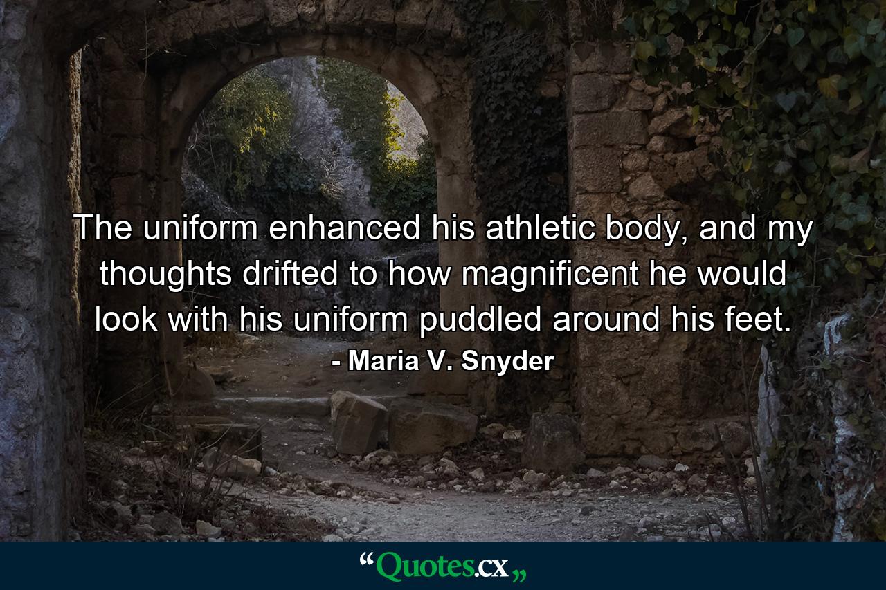 The uniform enhanced his athletic body, and my thoughts drifted to how magnificent he would look with his uniform puddled around his feet. - Quote by Maria V. Snyder