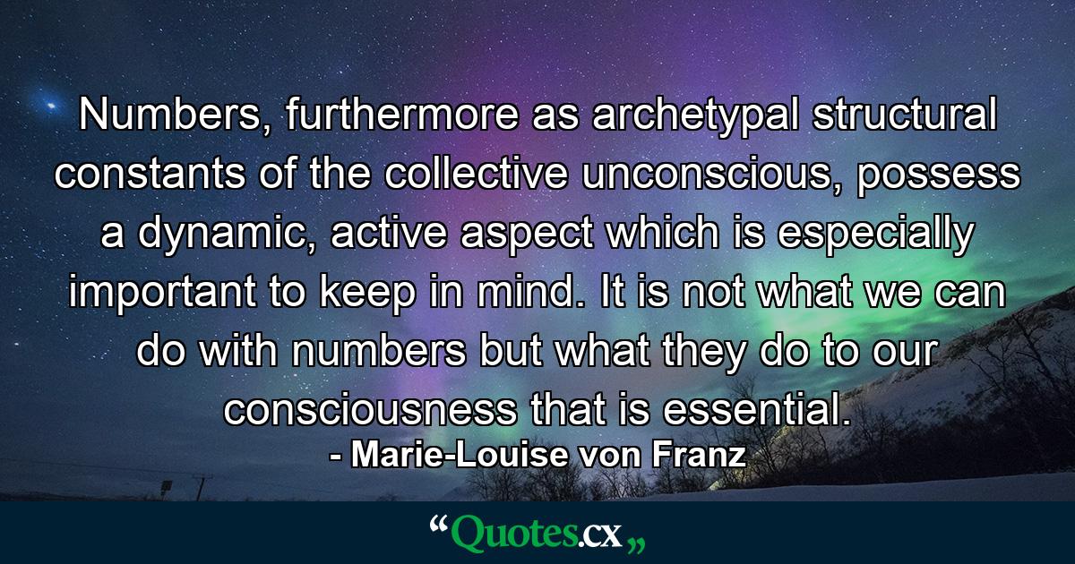 Numbers, furthermore as archetypal structural constants of the collective unconscious, possess a dynamic, active aspect which is especially important to keep in mind. It is not what we can do with numbers but what they do to our consciousness that is essential. - Quote by Marie-Louise von Franz