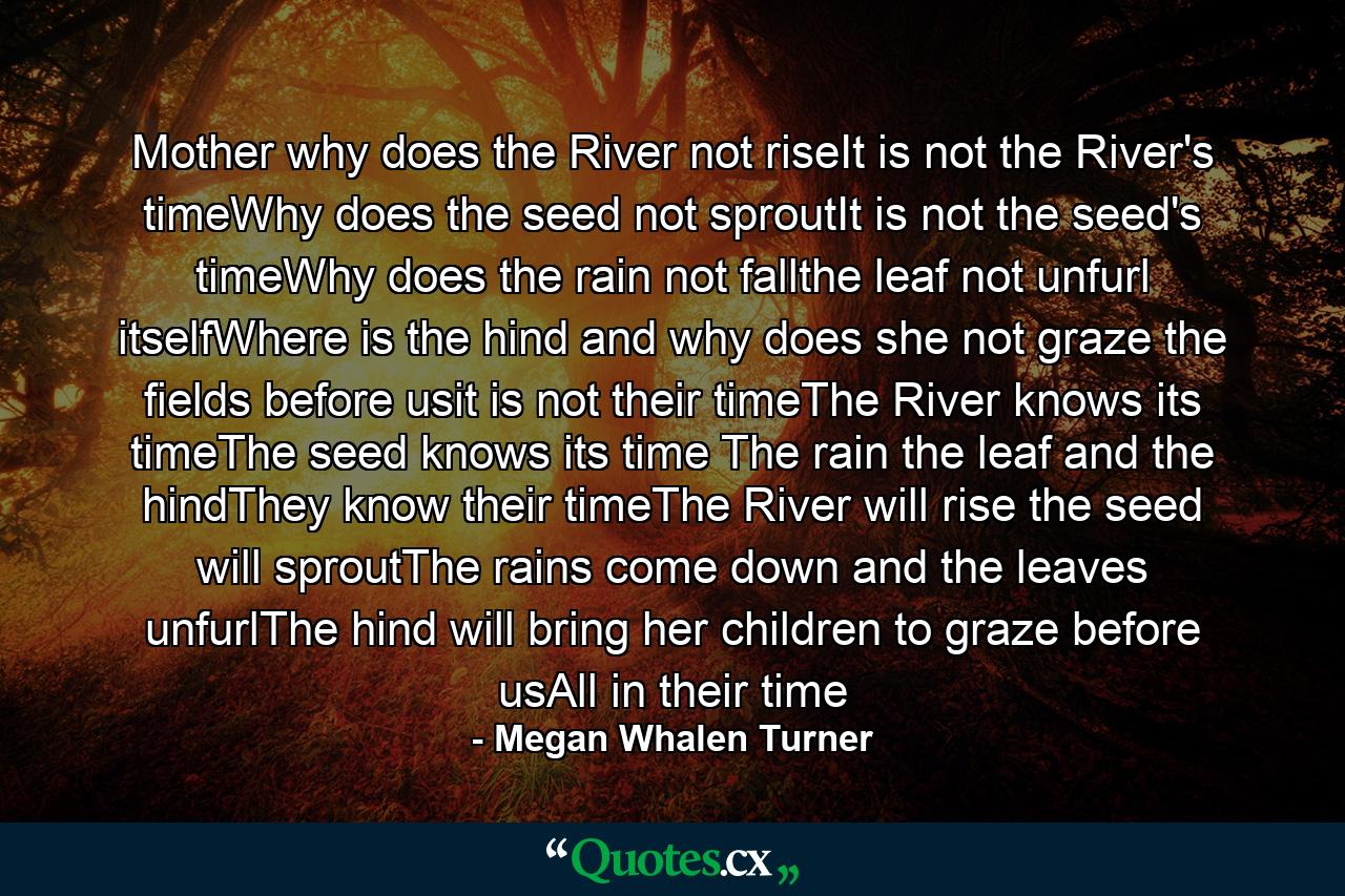 Mother why does the River not riseIt is not the River's timeWhy does the seed not sproutIt is not the seed's timeWhy does the rain not fallthe leaf not unfurl itselfWhere is the hind and why does she not graze the fields before usit is not their timeThe River knows its timeThe seed knows its time The rain the leaf and the hindThey know their timeThe River will rise the seed will sproutThe rains come down and the leaves unfurlThe hind will bring her children to graze before usAll in their time - Quote by Megan Whalen Turner