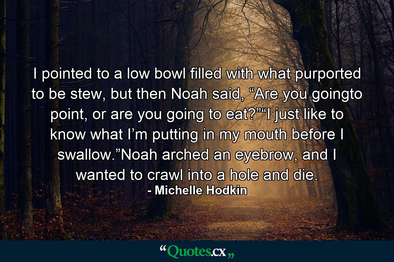 I pointed to a low bowl filled with what purported to be stew, but then Noah said, “Are you goingto point, or are you going to eat?”“I just like to know what I’m putting in my mouth before I swallow.”Noah arched an eyebrow, and I wanted to crawl into a hole and die. - Quote by Michelle Hodkin