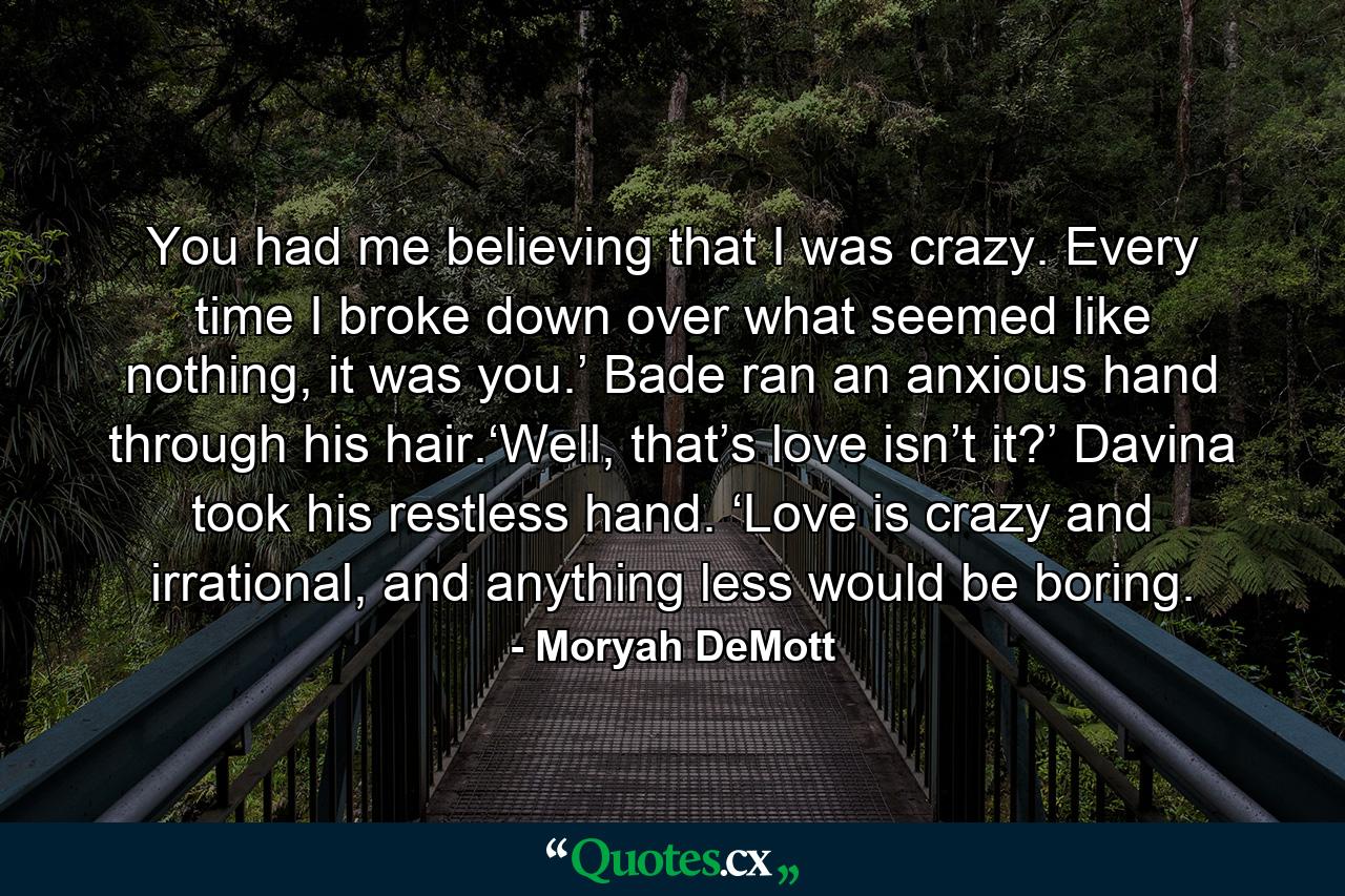 You had me believing that I was crazy. Every time I broke down over what seemed like nothing, it was you.’ Bade ran an anxious hand through his hair.‘Well, that’s love isn’t it?’ Davina took his restless hand. ‘Love is crazy and irrational, and anything less would be boring. - Quote by Moryah DeMott