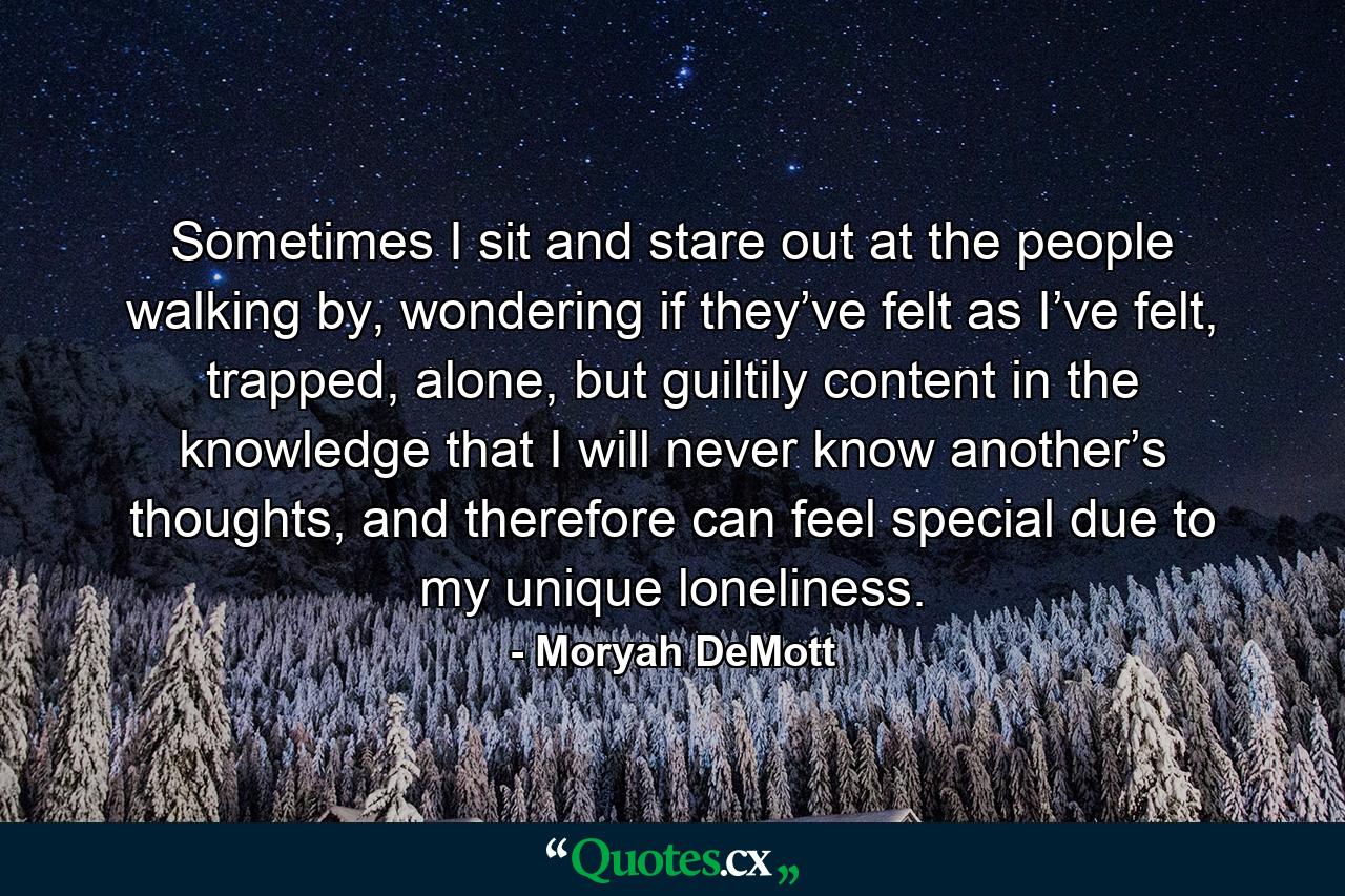 Sometimes I sit and stare out at the people walking by, wondering if they’ve felt as I’ve felt, trapped, alone, but guiltily content in the knowledge that I will never know another’s thoughts, and therefore can feel special due to my unique loneliness. - Quote by Moryah DeMott