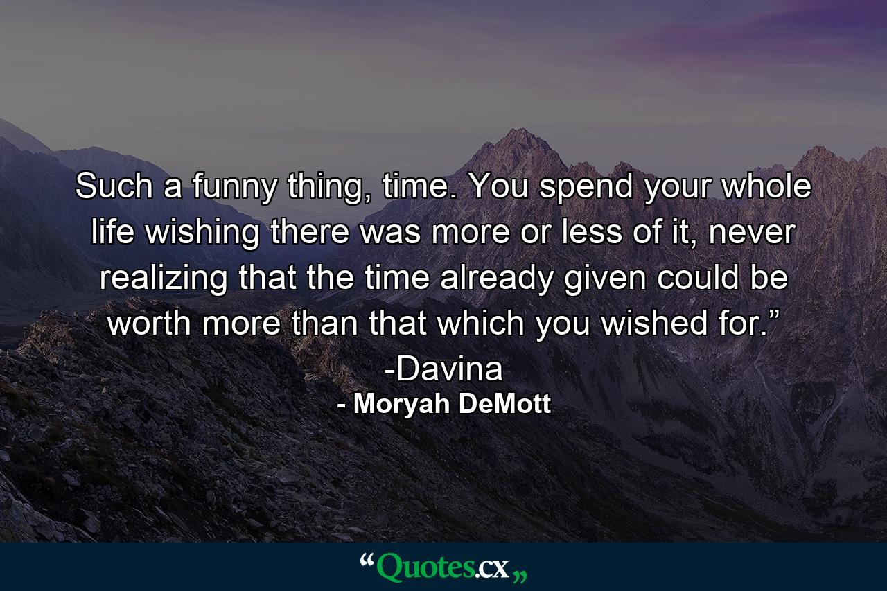 Such a funny thing, time. You spend your whole life wishing there was more or less of it, never realizing that the time already given could be worth more than that which you wished for.” -Davina - Quote by Moryah DeMott