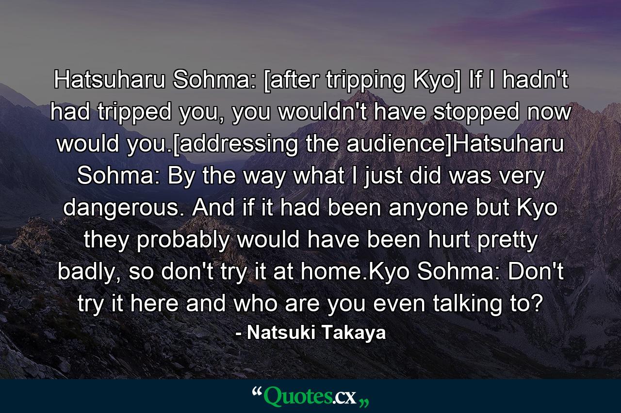 Hatsuharu Sohma: [after tripping Kyo] If I hadn't had tripped you, you wouldn't have stopped now would you.[addressing the audience]Hatsuharu Sohma: By the way what I just did was very dangerous. And if it had been anyone but Kyo they probably would have been hurt pretty badly, so don't try it at home.Kyo Sohma: Don't try it here and who are you even talking to? - Quote by Natsuki Takaya