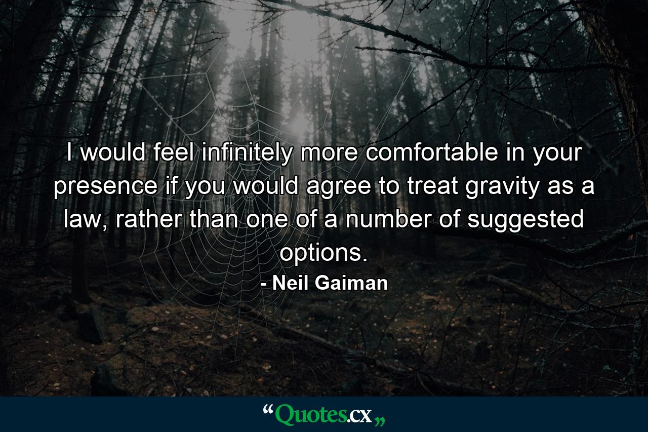 I would feel infinitely more comfortable in your presence if you would agree to treat gravity as a law, rather than one of a number of suggested options. - Quote by Neil Gaiman