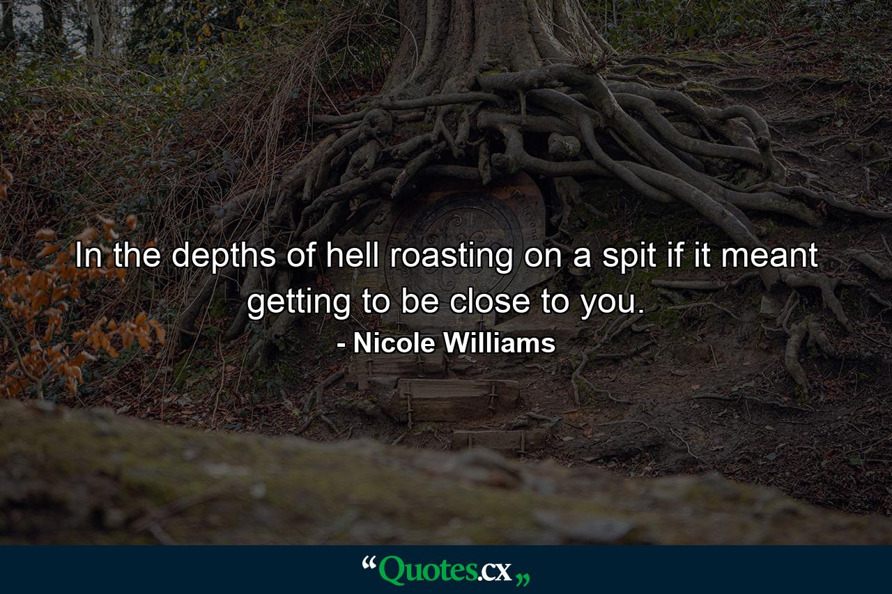 In the depths of hell roasting on a spit if it meant getting to be close to you. - Quote by Nicole Williams