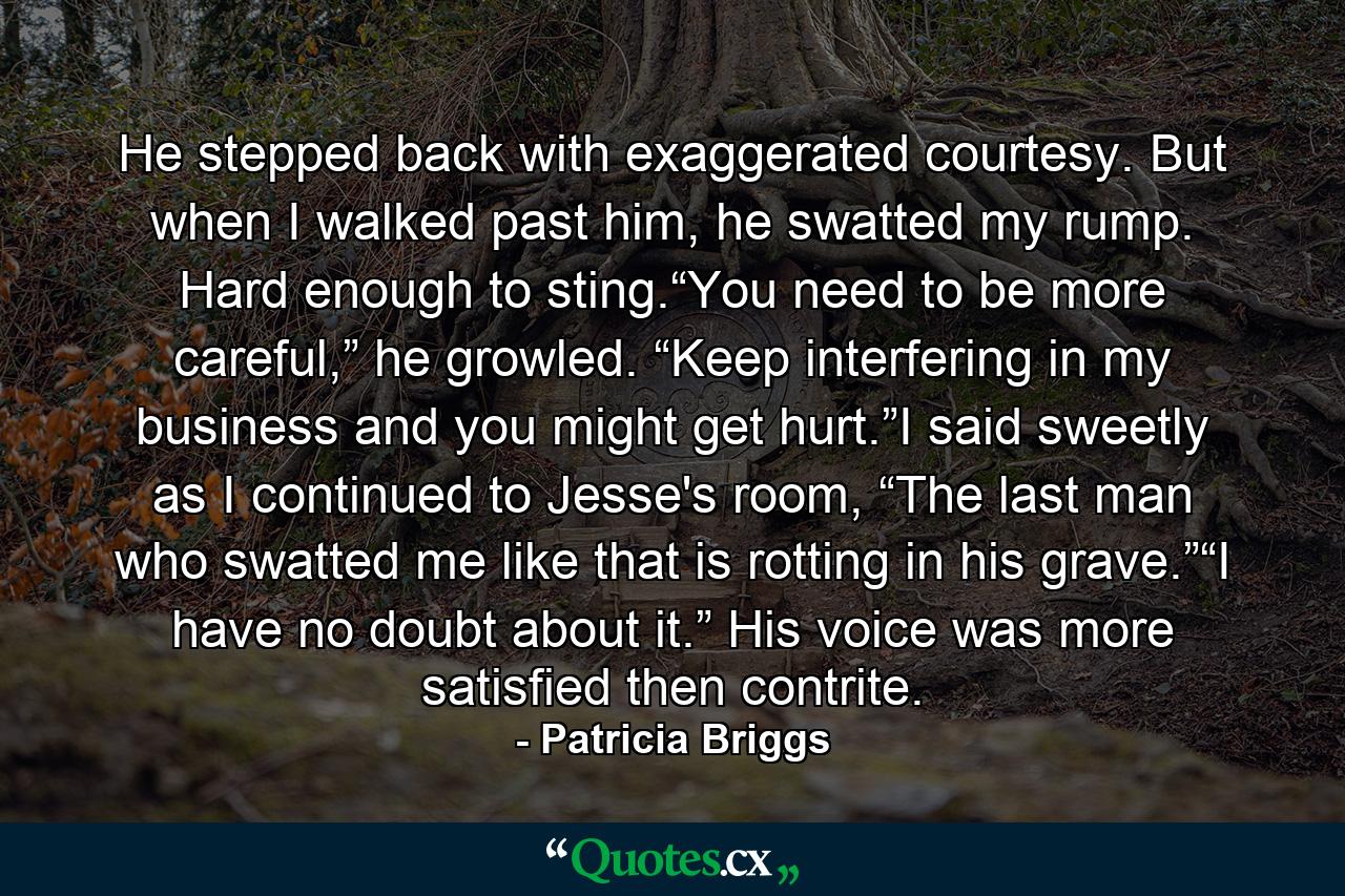 He stepped back with exaggerated courtesy. But when I walked past him, he swatted my rump. Hard enough to sting.“You need to be more careful,” he growled. “Keep interfering in my business and you might get hurt.”I said sweetly as I continued to Jesse's room, “The last man who swatted me like that is rotting in his grave.”“I have no doubt about it.” His voice was more satisfied then contrite. - Quote by Patricia Briggs