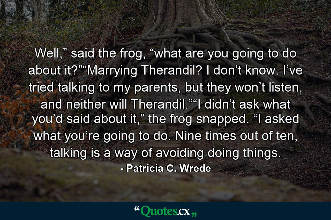 Well,” said the frog, “what are you going to do about it?”“Marrying Therandil? I don’t know. I’ve tried talking to my parents, but they won’t listen, and neither will Therandil.”“I didn’t ask what you’d said about it,” the frog snapped. “I asked what you’re going to do. Nine times out of ten, talking is a way of avoiding doing things. - Quote by Patricia C. Wrede