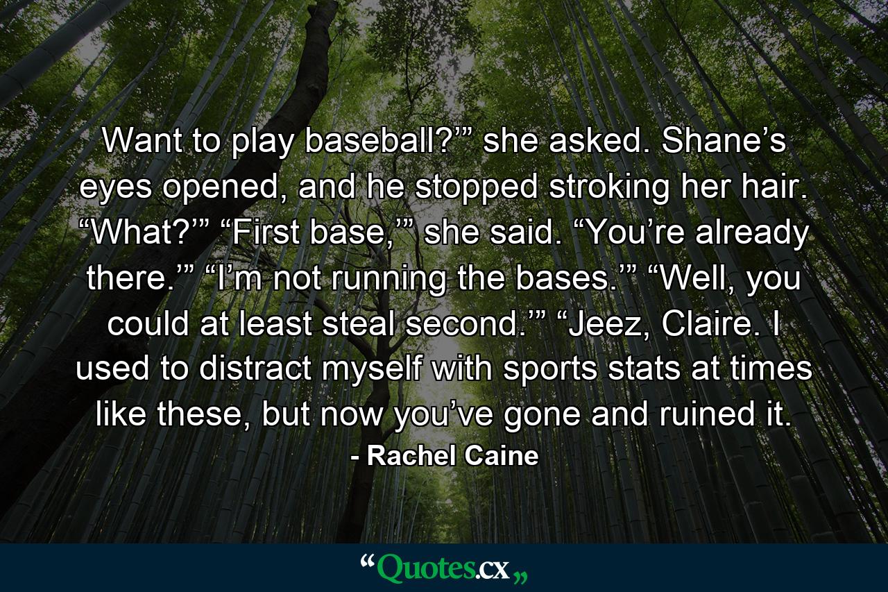 Want to play baseball?’” she asked. Shane’s eyes opened, and he stopped stroking her hair. “What?’” “First base,’” she said. “You’re already there.’” “I’m not running the bases.’” “Well, you could at least steal second.’” “Jeez, Claire. I used to distract myself with sports stats at times like these, but now you’ve gone and ruined it. - Quote by Rachel Caine