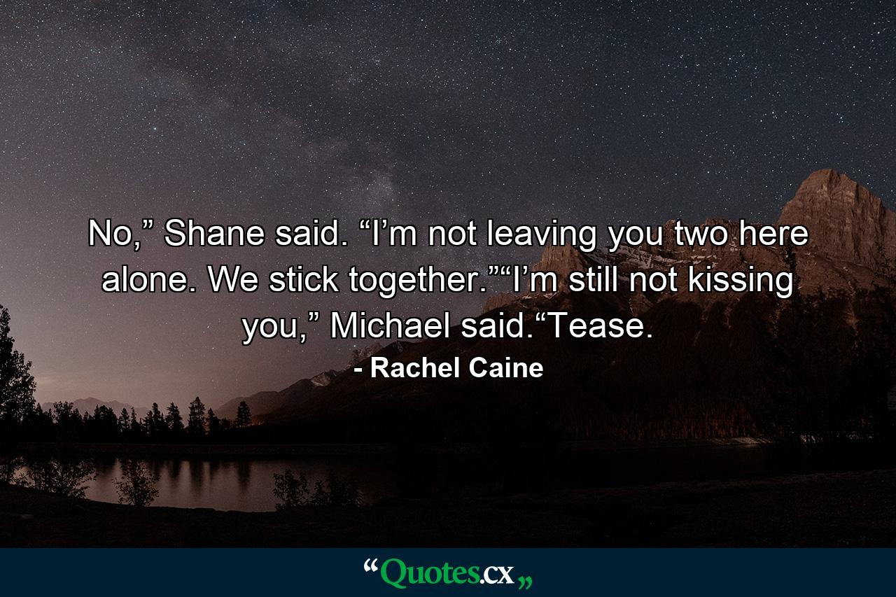 No,” Shane said. “I’m not leaving you two here alone. We stick together.”“I’m still not kissing you,” Michael said.“Tease. - Quote by Rachel Caine