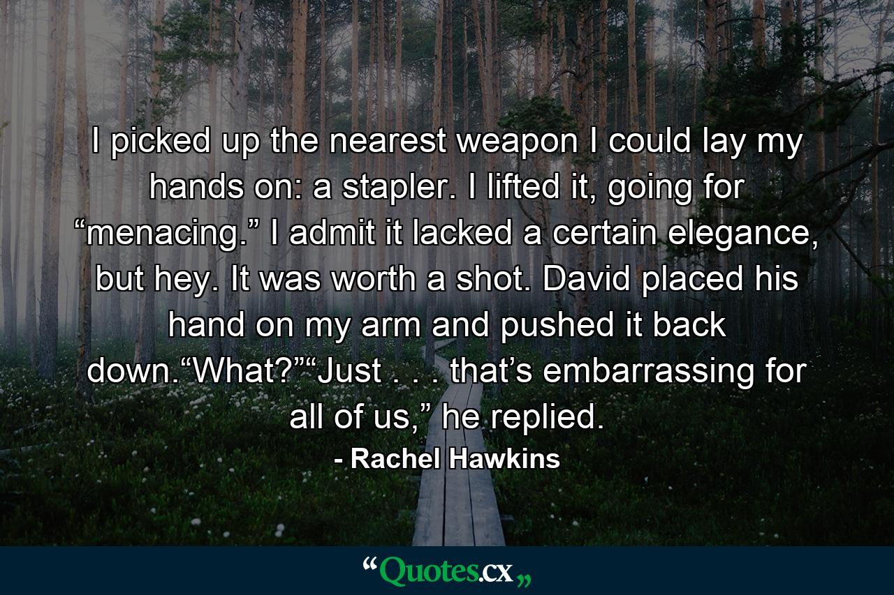 I picked up the nearest weapon I could lay my hands on: a stapler. I lifted it, going for “menacing.” I admit it lacked a certain elegance, but hey. It was worth a shot. David placed his hand on my arm and pushed it back down.“What?”“Just . . . that’s embarrassing for all of us,” he replied. - Quote by Rachel Hawkins