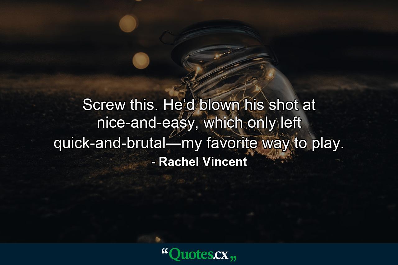 Screw this. He’d blown his shot at nice-and-easy, which only left quick-and-brutal—my favorite way to play. - Quote by Rachel Vincent