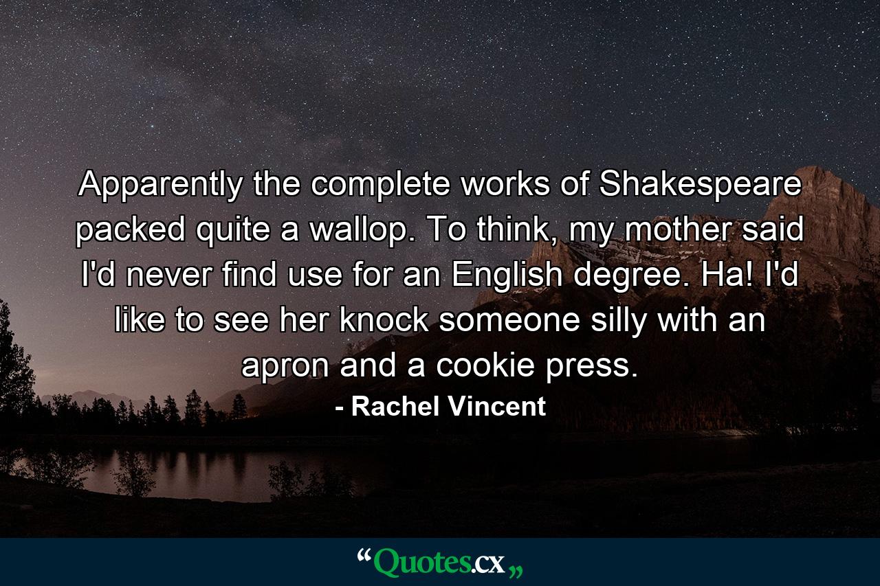 Apparently the complete works of Shakespeare packed quite a wallop. To think, my mother said I'd never find use for an English degree. Ha! I'd like to see her knock someone silly with an apron and a cookie press. - Quote by Rachel Vincent