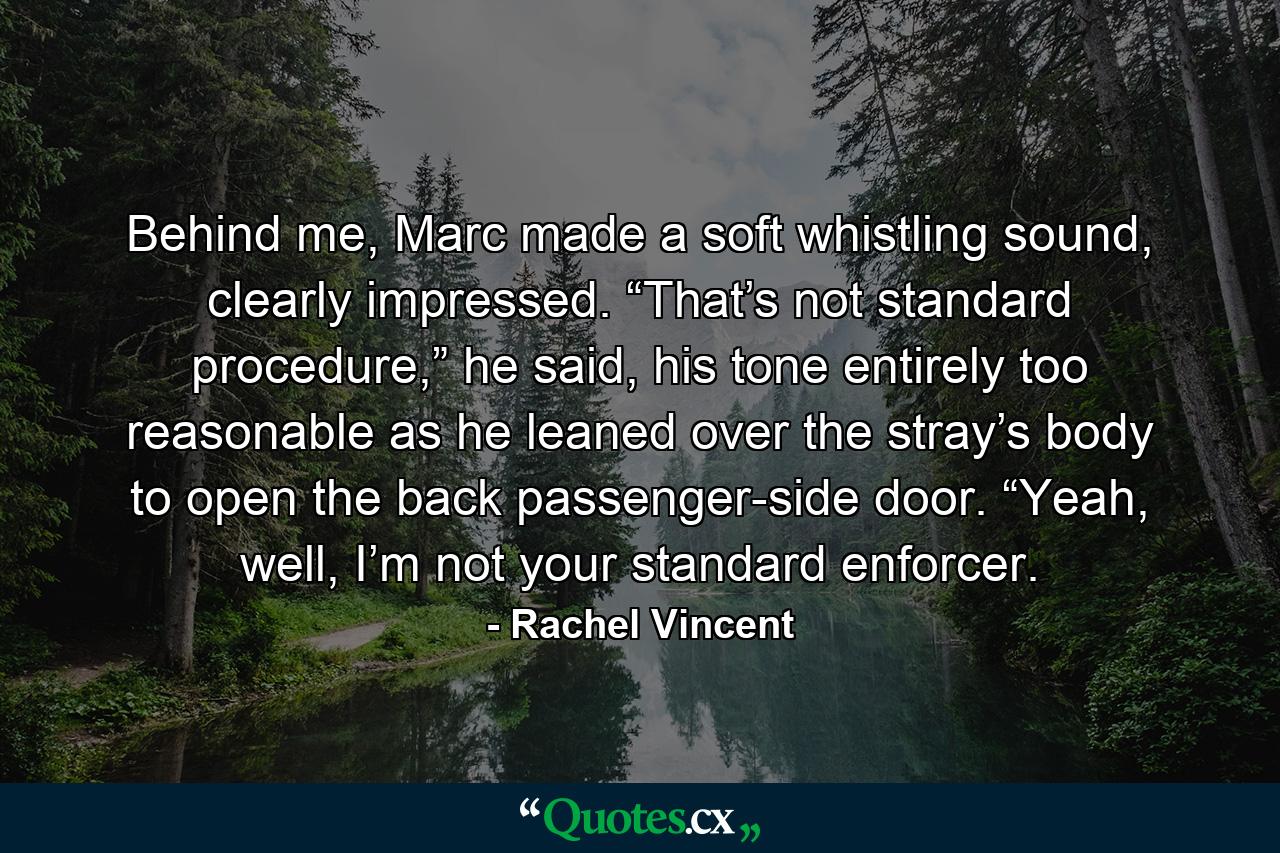 Behind me, Marc made a soft whistling sound, clearly impressed. “That’s not standard procedure,” he said, his tone entirely too reasonable as he leaned over the stray’s body to open the back passenger-side door. “Yeah, well, I’m not your standard enforcer. - Quote by Rachel Vincent