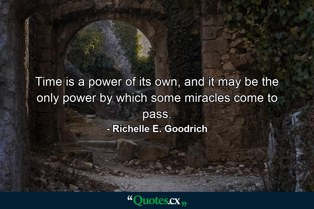 Time is a power of its own, and it may be the only power by which some miracles come to pass. - Quote by Richelle E. Goodrich