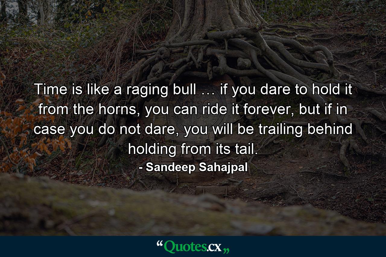 Time is like a raging bull … if you dare to hold it from the horns, you can ride it forever, but if in case you do not dare, you will be trailing behind holding from its tail. - Quote by Sandeep Sahajpal