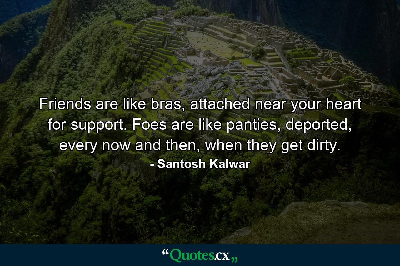 Friends are like bras, attached near your heart for support. Foes are like panties, deported, every now and then, when they get dirty. - Quote by Santosh Kalwar