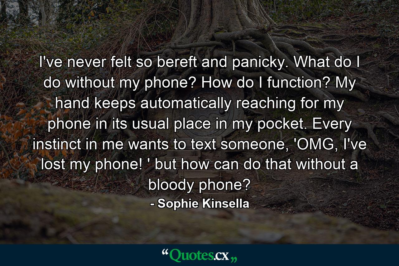 I've never felt so bereft and panicky. What do I do without my phone? How do I function? My hand keeps automatically reaching for my phone in its usual place in my pocket. Every instinct in me wants to text someone, 'OMG, I've lost my phone! ' but how can do that without a bloody phone? - Quote by Sophie Kinsella