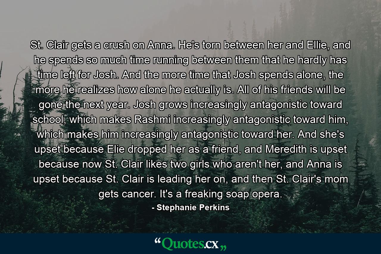 St. Clair gets a crush on Anna. He's torn between her and Ellie, and he spends so much time running between them that he hardly has time left for Josh. And the more time that Josh spends alone, the more he realizes how alone he actually is. All of his friends will be gone the next year. Josh grows increasingly antagonistic toward school, which makes Rashmi increasingly antagonistic toward him, which makes him increasingly antagonistic toward her. And she's upset because Elie dropped her as a friend, and Meredith is upset because now St. Clair likes two girls who aren't her, and Anna is upset because St. Clair is leading her on, and then St. Clair's mom gets cancer. It's a freaking soap opera. - Quote by Stephanie Perkins