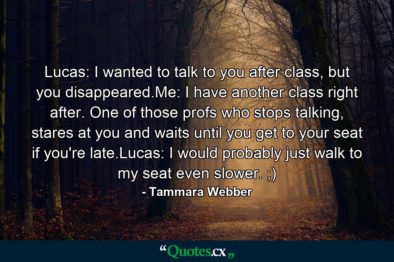 Lucas: I wanted to talk to you after class, but you disappeared.Me: I have another class right after. One of those profs who stops talking, stares at you and waits until you get to your seat if you're late.Lucas: I would probably just walk to my seat even slower. ;) - Quote by Tammara Webber