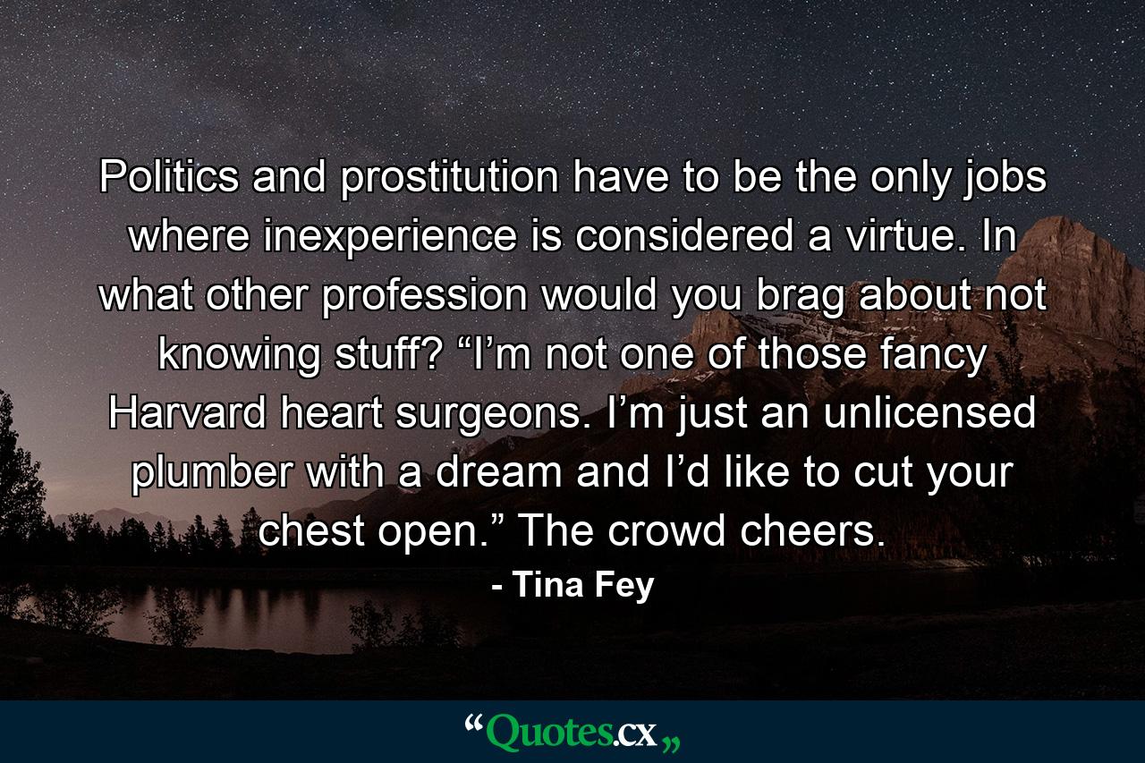 Politics and prostitution have to be the only jobs where inexperience is considered a virtue. In what other profession would you brag about not knowing stuff? “I’m not one of those fancy Harvard heart surgeons. I’m just an unlicensed plumber with a dream and I’d like to cut your chest open.” The crowd cheers. - Quote by Tina Fey