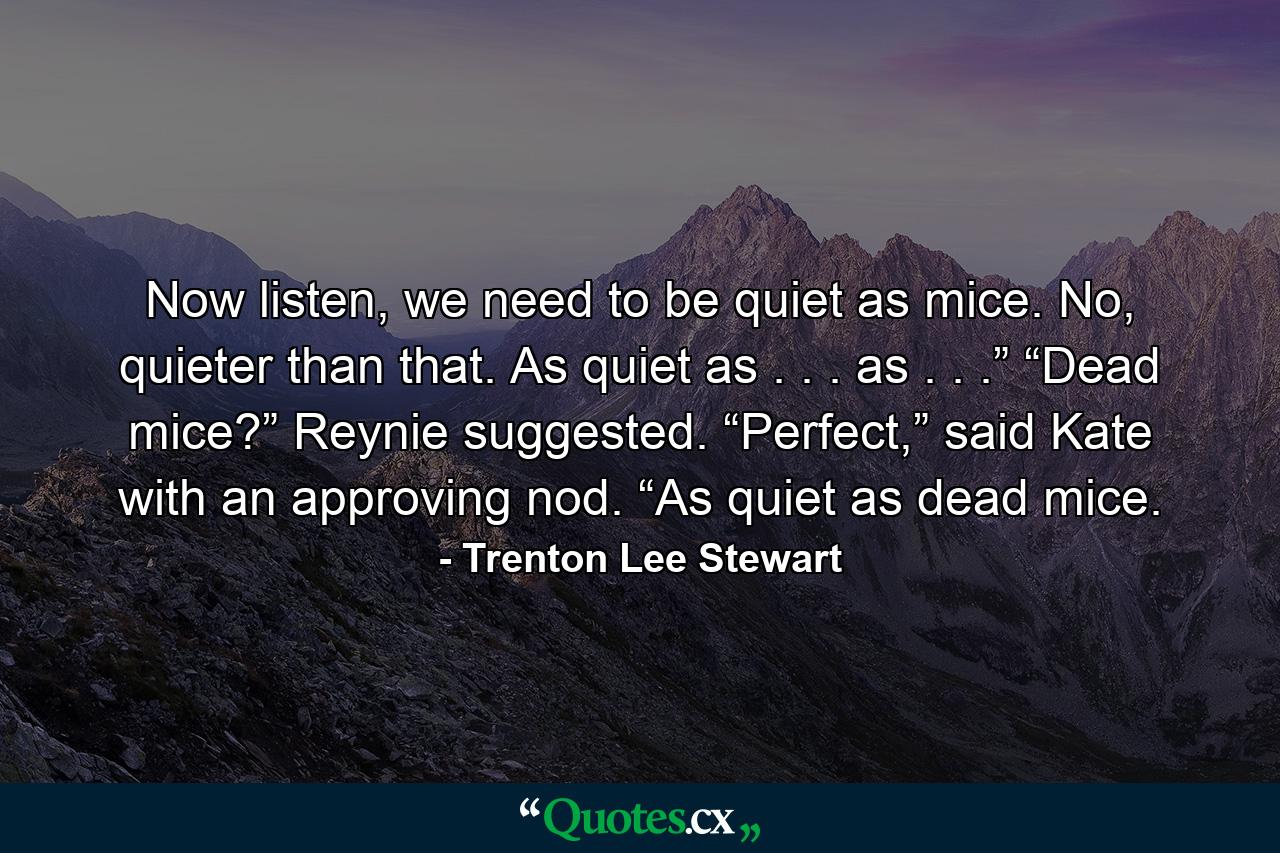 Now listen, we need to be quiet as mice. No, quieter than that. As quiet as . . . as . . .” “Dead mice?” Reynie suggested. “Perfect,” said Kate with an approving nod. “As quiet as dead mice. - Quote by Trenton Lee Stewart