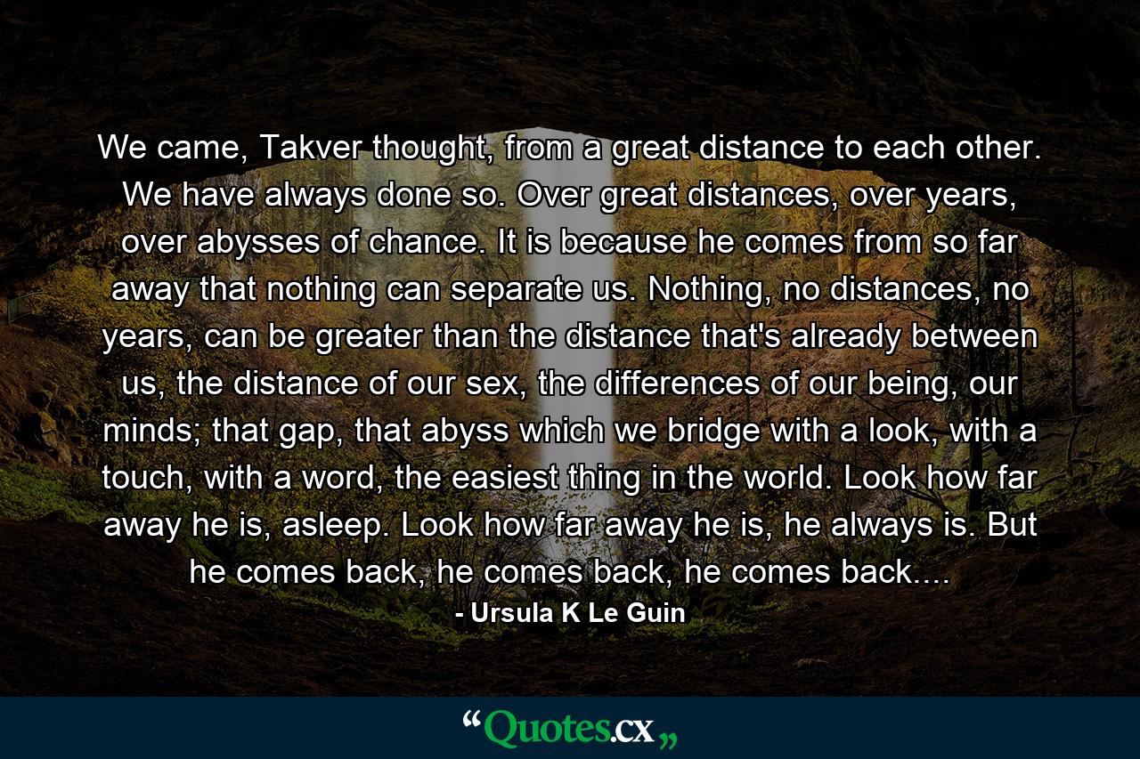 We came, Takver thought, from a great distance to each other. We have always done so. Over great distances, over years, over abysses of chance. It is because he comes from so far away that nothing can separate us. Nothing, no distances, no years, can be greater than the distance that's already between us, the distance of our sex, the differences of our being, our minds; that gap, that abyss which we bridge with a look, with a touch, with a word, the easiest thing in the world. Look how far away he is, asleep. Look how far away he is, he always is. But he comes back, he comes back, he comes back.... - Quote by Ursula K Le Guin