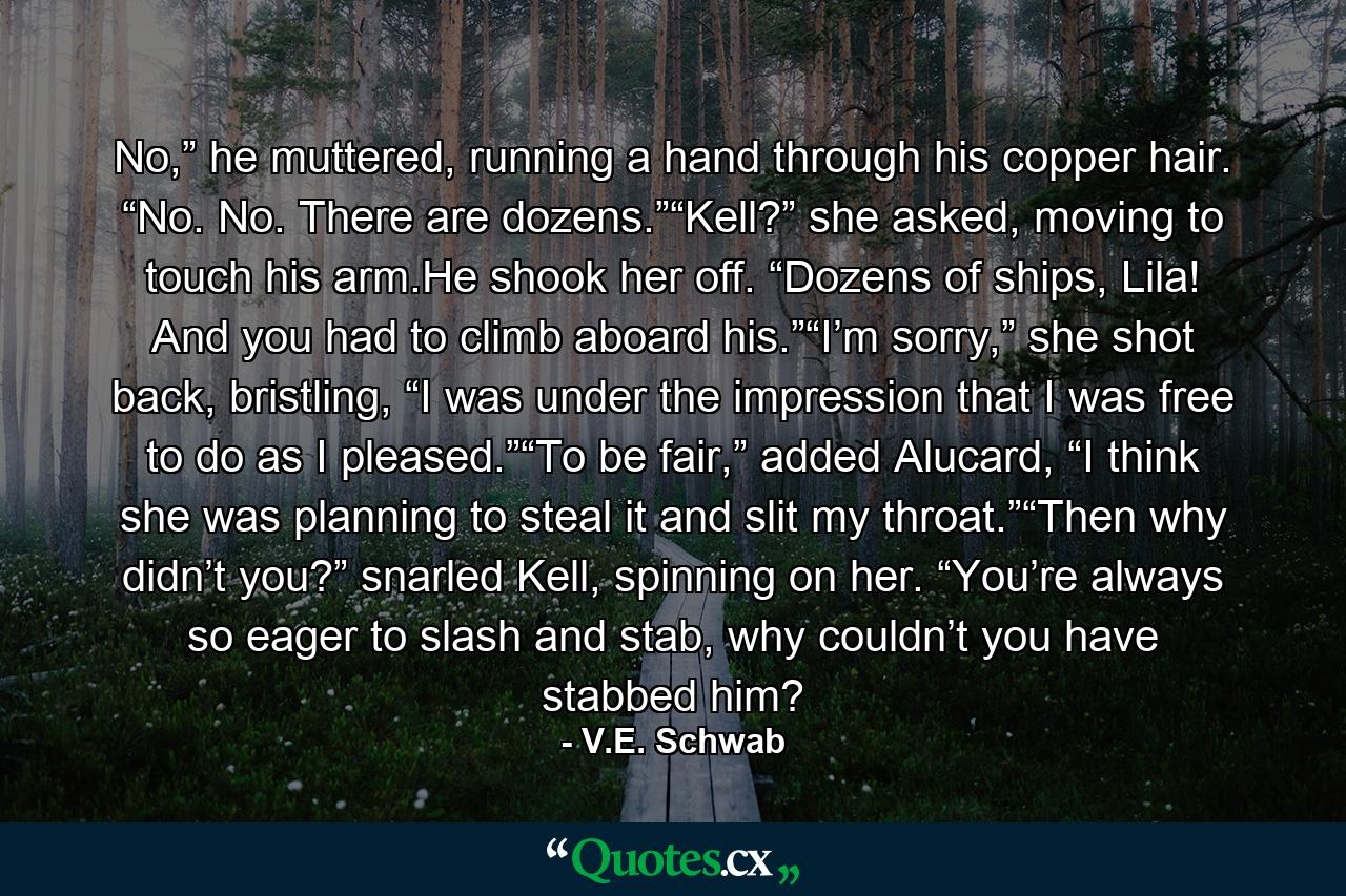 No,” he muttered, running a hand through his copper hair. “No. No. There are dozens.”“Kell?” she asked, moving to touch his arm.He shook her off. “Dozens of ships, Lila! And you had to climb aboard his.”“I’m sorry,” she shot back, bristling, “I was under the impression that I was free to do as I pleased.”“To be fair,” added Alucard, “I think she was planning to steal it and slit my throat.”“Then why didn’t you?” snarled Kell, spinning on her. “You’re always so eager to slash and stab, why couldn’t you have stabbed him? - Quote by V.E. Schwab