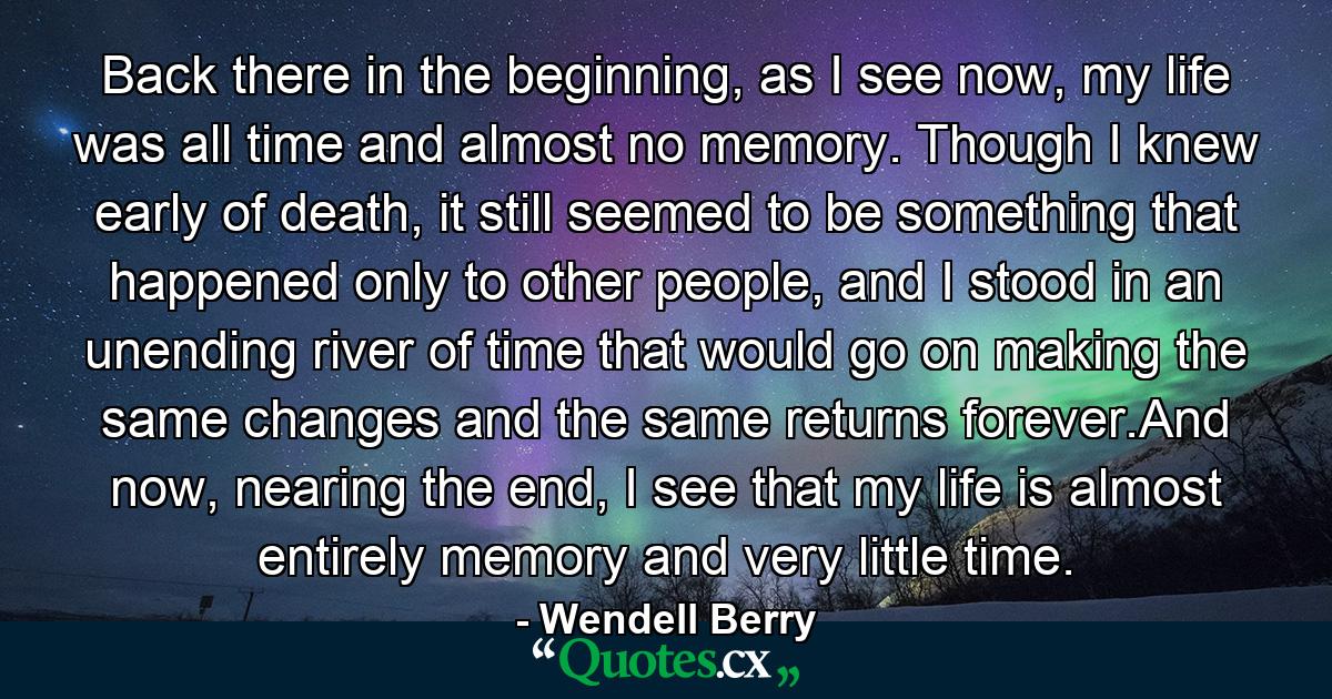 Back there in the beginning, as I see now, my life was all time and almost no memory. Though I knew early of death, it still seemed to be something that happened only to other people, and I stood in an unending river of time that would go on making the same changes and the same returns forever.And now, nearing the end, I see that my life is almost entirely memory and very little time. - Quote by Wendell Berry