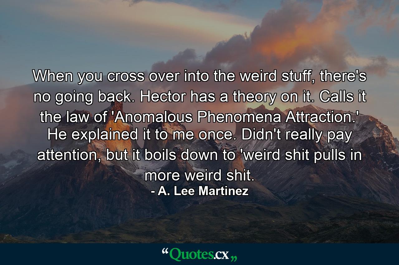 When you cross over into the weird stuff, there's no going back. Hector has a theory on it. Calls it the law of 'Anomalous Phenomena Attraction.' He explained it to me once. Didn't really pay attention, but it boils down to 'weird shit pulls in more weird shit. - Quote by A. Lee Martinez