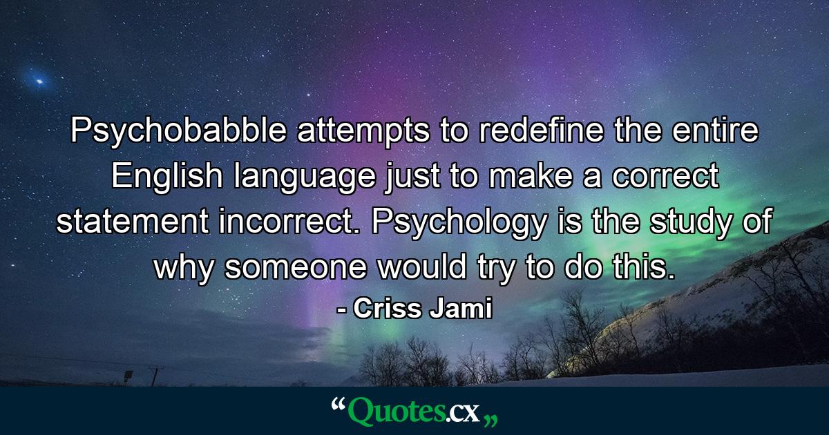 Psychobabble attempts to redefine the entire English language just to make a correct statement incorrect. Psychology is the study of why someone would try to do this. - Quote by Criss Jami