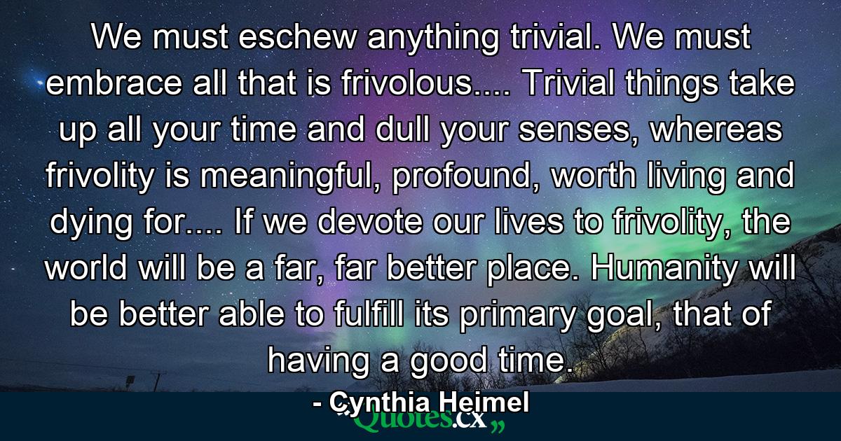 We must eschew anything trivial. We must embrace all that is frivolous.... Trivial things take up all your time and dull your senses, whereas frivolity is meaningful, profound, worth living and dying for.... If we devote our lives to frivolity, the world will be a far, far better place. Humanity will be better able to fulfill its primary goal, that of having a good time. - Quote by Cynthia Heimel