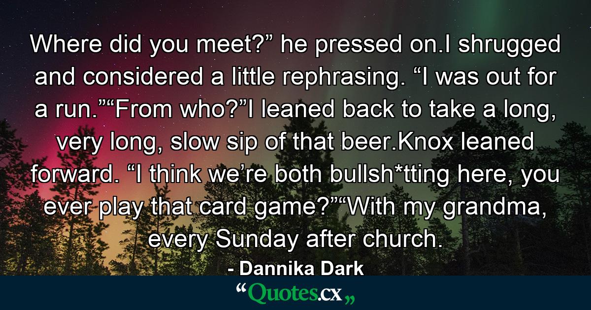 Where did you meet?” he pressed on.I shrugged and considered a little rephrasing. “I was out for a run.”“From who?”I leaned back to take a long, very long, slow sip of that beer.Knox leaned forward. “I think we’re both bullsh*tting here, you ever play that card game?”“With my grandma, every Sunday after church. - Quote by Dannika Dark