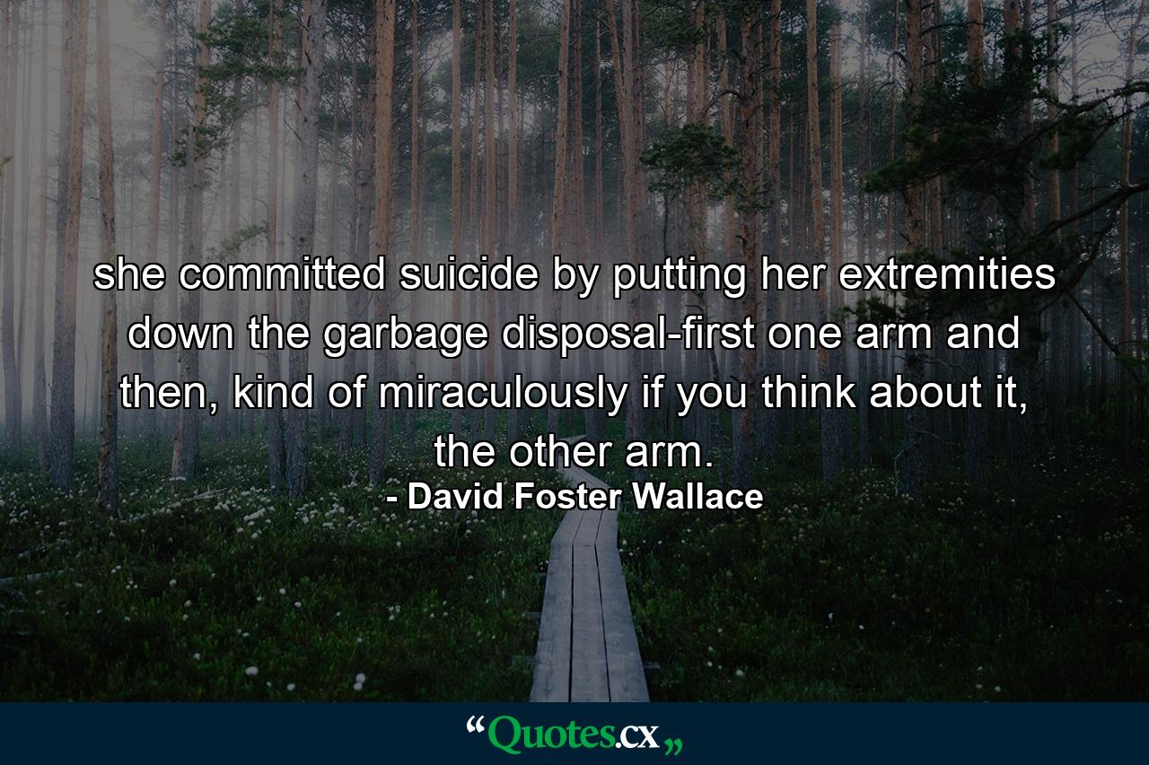 she committed suicide by putting her extremities down the garbage disposal-first one arm and then, kind of miraculously if you think about it, the other arm. - Quote by David Foster Wallace