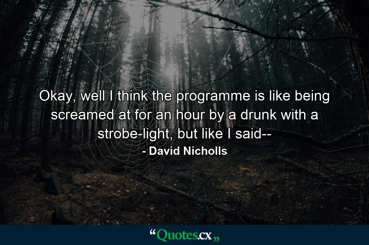 Okay, well I think the programme is like being screamed at for an hour by a drunk with a strobe-light, but like I said-- - Quote by David Nicholls