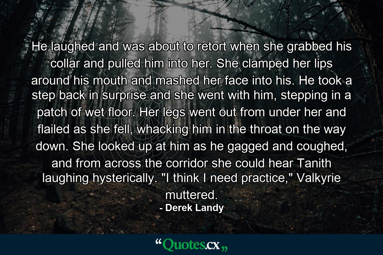 He laughed and was about to retort when she grabbed his collar and pulled him into her. She clamped her lips around his mouth and mashed her face into his. He took a step back in surprise and she went with him, stepping in a patch of wet floor. Her legs went out from under her and flailed as she fell, whacking him in the throat on the way down. She looked up at him as he gagged and coughed, and from across the corridor she could hear Tanith laughing hysterically. 