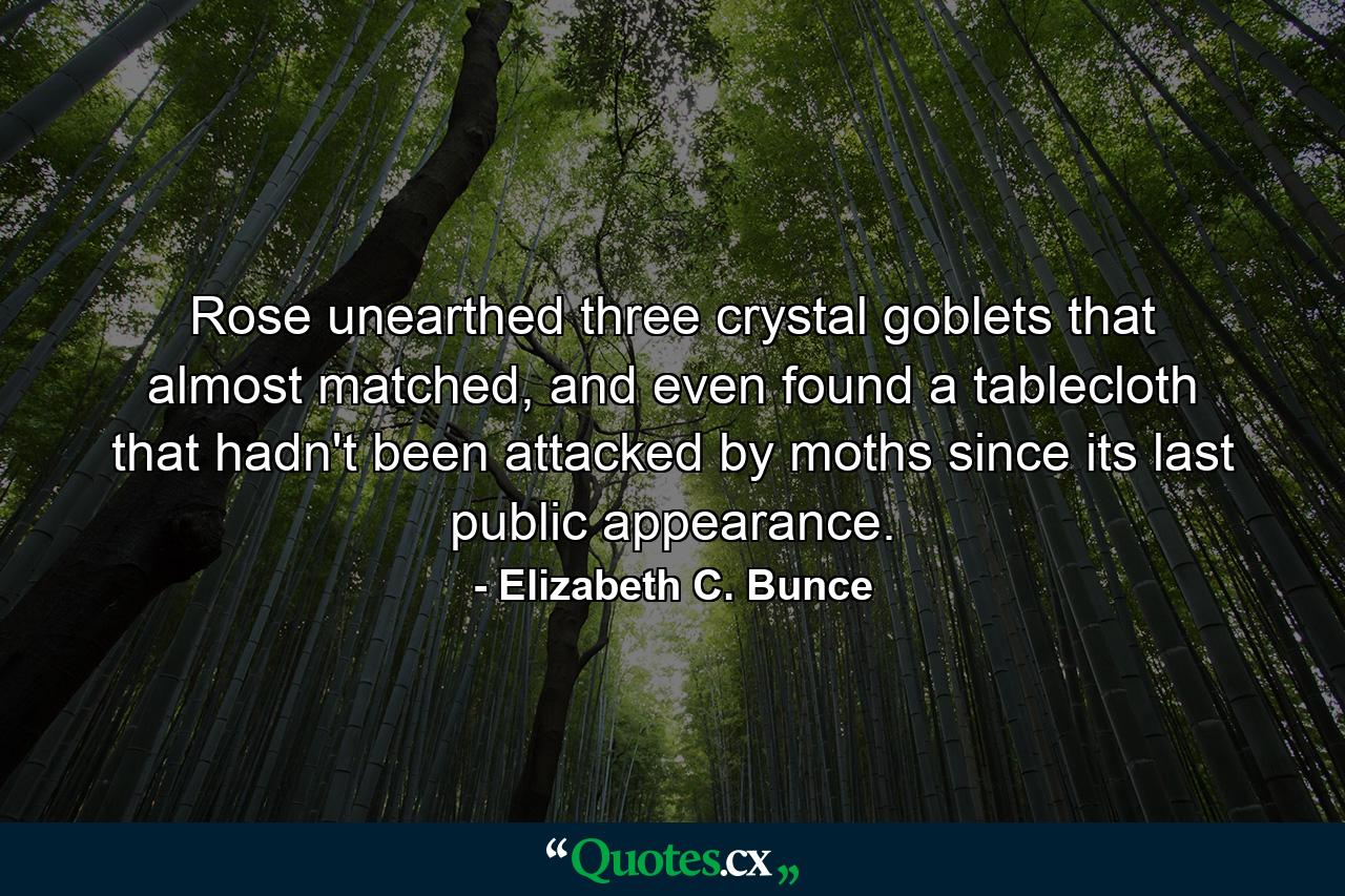 Rose unearthed three crystal goblets that almost matched, and even found a tablecloth that hadn't been attacked by moths since its last public appearance. - Quote by Elizabeth C. Bunce