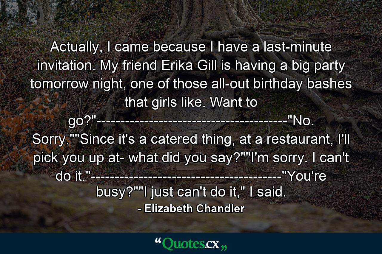 Actually, I came because I have a last-minute invitation. My friend Erika Gill is having a big party tomorrow night, one of those all-out birthday bashes that girls like. Want to go?